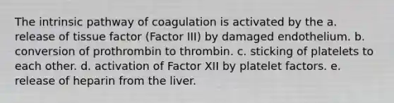 The intrinsic pathway of coagulation is activated by the a. release of tissue factor (Factor III) by damaged endothelium. b. conversion of prothrombin to thrombin. c. sticking of platelets to each other. d. activation of Factor XII by platelet factors. e. release of heparin from the liver.