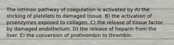 The intrinsic pathway of coagulation is activated by A) the sticking of platelets to damaged tissue. B) the activation of proenzymes exposed to collagen. C) the release of tissue factor by damaged endothelium. D) the release of heparin from the liver. E) the conversion of prothrombin to thrombin.