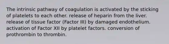 The intrinsic pathway of coagulation is activated by the sticking of platelets to each other. release of heparin from the liver. release of tissue factor (Factor III) by damaged endothelium. activation of Factor XII by platelet factors. conversion of prothrombin to thrombin.