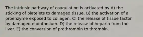 The intrinsic pathway of coagulation is activated by A) the sticking of platelets to damaged tissue. B) the activation of a proenzyme exposed to collagen. C) the release of tissue factor by damaged endothelium. D) the release of heparin from the liver. E) the conversion of prothrombin to thrombin.