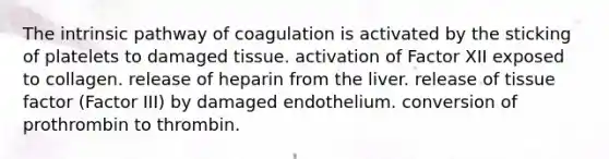 The intrinsic pathway of coagulation is activated by the sticking of platelets to damaged tissue. activation of Factor XII exposed to collagen. release of heparin from the liver. release of tissue factor (Factor III) by damaged endothelium. conversion of prothrombin to thrombin.