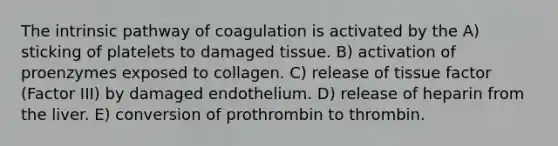 The intrinsic pathway of coagulation is activated by the A) sticking of platelets to damaged tissue. B) activation of proenzymes exposed to collagen. C) release of tissue factor (Factor III) by damaged endothelium. D) release of heparin from the liver. E) conversion of prothrombin to thrombin.