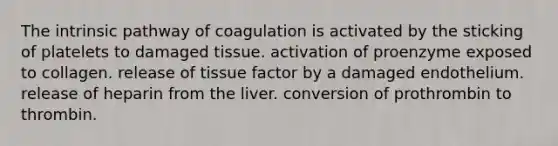 The intrinsic pathway of coagulation is activated by the sticking of platelets to damaged tissue. activation of proenzyme exposed to collagen. release of tissue factor by a damaged endothelium. release of heparin from the liver. conversion of prothrombin to thrombin.