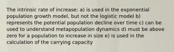 The intrinsic rate of increase: a) is used in the exponential population growth model, but not the logistic model b) represents the potential population decline over time c) can be used to understand metapopulation dynamics d) must be above zero for a population to increase in size e) is used in the calculation of the carrying capacity