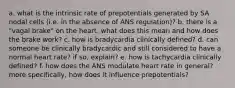 a. what is the intrinsic rate of prepotentials generated by SA nodal cells (i.e. in the absence of ANS regulation)? b. there is a "vagal brake" on the heart. what does this mean and how does the brake work? c. how is bradycardia clinically defined? d. can someone be clinically bradycardic and still considered to have a normal heart rate? if so, explain? e. how is tachycardia clinically defined? f. how does the ANS modulate heart rate in general? more specifically, how does it influence prepotentials?