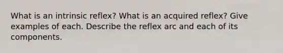 What is an intrinsic reflex? What is an acquired reflex? Give examples of each. Describe the reflex arc and each of its components.