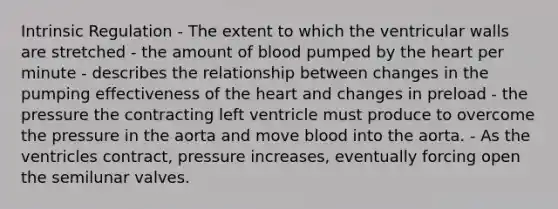 Intrinsic Regulation - The extent to which the ventricular walls are stretched - the amount of blood pumped by the heart per minute - describes the relationship between changes in the pumping effectiveness of the heart and changes in preload - the pressure the contracting left ventricle must produce to overcome the pressure in the aorta and move blood into the aorta. - As the ventricles contract, pressure increases, eventually forcing open the semilunar valves.