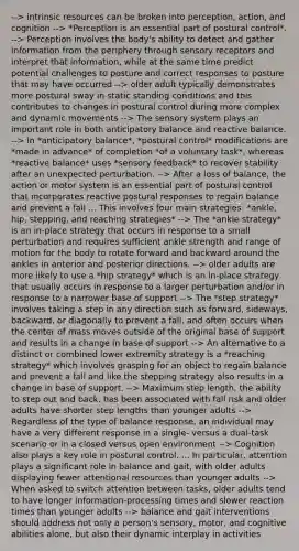 --> intrinsic resources can be broken into perception, action, and cognition --> *Perception is an essential part of postural control*. --> Perception involves the body's ability to detect and gather information from the periphery through sensory receptors and interpret that information, while at the same time predict potential challenges to posture and correct responses to posture that may have occurred --> older adult typically demonstrates more postural sway in static standing conditions and this contributes to changes in postural control during more complex and dynamic movements --> The sensory system plays an important role in both anticipatory balance and reactive balance. --> In *anticipatory balance*, *postural control* modifications are *made in advance* of completion *of a voluntary task*, whereas *reactive balance* uses *sensory feedback* to recover stability after an unexpected perturbation. --> After a loss of balance, the action or motor system is an essential part of postural control that incorporates reactive postural responses to regain balance and prevent a fall ... This involves four main strategies: *ankle, hip, stepping, and reaching strategies* --> The *ankle strategy* is an in-place strategy that occurs in response to a small perturbation and requires sufficient ankle strength and range of motion for the body to rotate forward and backward around the ankles in anterior and posterior directions. --> older adults are more likely to use a *hip strategy* which is an in-place strategy that usually occurs in response to a larger perturbation and/or in response to a narrower base of support --> The *step strategy* involves taking a step in any direction such as forward, sideways, backward, or diagonally to prevent a fall, and often occurs when the center of mass moves outside of the original base of support and results in a change in base of support --> An alternative to a distinct or combined lower extremity strategy is a *reaching strategy* which involves grasping for an object to regain balance and prevent a fall and like the stepping strategy also results in a change in base of support. --> Maximum step length, the ability to step out and back, has been associated with fall risk and older adults have shorter step lengths than younger adults --> Regardless of the type of balance response, an individual may have a very different response in a single- versus a dual-task scenario or in a closed versus open environment --> Cognition also plays a key role in postural control. ... In particular, attention plays a significant role in balance and gait, with older adults displaying fewer attentional resources than younger adults --> When asked to switch attention between tasks, older adults tend to have longer information-processing times and slower reaction times than younger adults --> balance and gait interventions should address not only a person's sensory, motor, and cognitive abilities alone, but also their dynamic interplay in activities