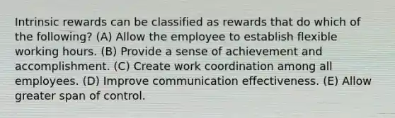 Intrinsic rewards can be classified as rewards that do which of the following? (A) Allow the employee to establish flexible working hours. (B) Provide a sense of achievement and accomplishment. (C) Create work coordination among all employees. (D) Improve communication effectiveness. (E) Allow greater span of control.