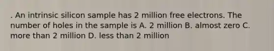 . An intrinsic silicon sample has 2 million free electrons. The number of holes in the sample is A. 2 million B. almost zero C. more than 2 million D. less than 2 million