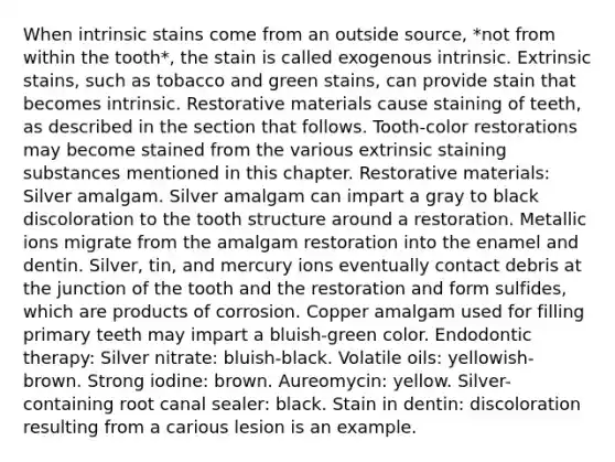 When intrinsic stains come from an outside source, *not from within the tooth*, the stain is called exogenous intrinsic. Extrinsic stains, such as tobacco and green stains, can provide stain that becomes intrinsic. Restorative materials cause staining of teeth, as described in the section that follows. Tooth-color restorations may become stained from the various extrinsic staining substances mentioned in this chapter. Restorative materials: Silver amalgam. Silver amalgam can impart a gray to black discoloration to the tooth structure around a restoration. Metallic ions migrate from the amalgam restoration into the enamel and dentin. Silver, tin, and mercury ions eventually contact debris at the junction of the tooth and the restoration and form sulfides, which are products of corrosion. Copper amalgam used for filling primary teeth may impart a bluish-green color. Endodontic therapy: Silver nitrate: bluish-black. Volatile oils: yellowish-brown. Strong iodine: brown. Aureomycin: yellow. Silver-containing root canal sealer: black. Stain in dentin: discoloration resulting from a carious lesion is an example.