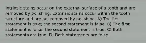 Intrinsic stains occur on the external surface of a tooth and are removed by polishing. Extrinsic stains occur within the tooth structure and are not removed by polishing. A) The first statement is true; the second statement is false. B) The first statement is false; the second statement is true. C) Both statements are true. D) Both statements are false.