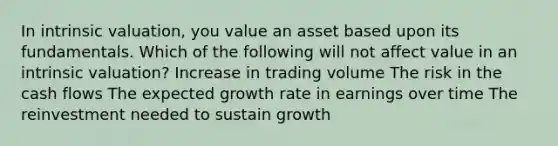 In intrinsic valuation, you value an asset based upon its fundamentals. Which of the following will not affect value in an intrinsic valuation? Increase in trading volume The risk in the cash flows The expected growth rate in earnings over time The reinvestment needed to sustain growth