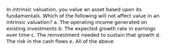 In intrinsic valuation, you value an asset based upon its fundamentals. Which of the following will not affect value in an intrinsic valuation? a. The operating income generated on existing investments b. The expected growth rate in earnings over time c. The reinvestment needed to sustain that growth d. The risk in the cash flows e. All of the above