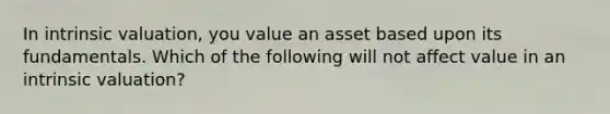 In intrinsic valuation, you value an asset based upon its fundamentals. Which of the following will not affect value in an intrinsic valuation?