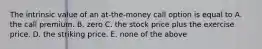 The intrinsic value of an at-the-money call option is equal to A. the call premium. B. zero C. the stock price plus the exercise price. D. the striking price. E. none of the above