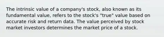 The intrinsic value of a company's stock, also known as its fundamental value, refers to the stock's "true" value based on accurate risk and return data. The value perceived by stock market investors determines the market price of a stock.