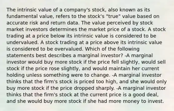 The intrinsic value of a company's stock, also known as its fundamental value, refers to the stock's "true" value based on accurate risk and return data. The value perceived by stock market investors determines the market price of a stock. A stock trading at a price below its intrinsic value is considered to be undervalued. A stock trading at a price above its intrinsic value is considered to be overvalued. Which of the following statements best describes a marginal investor? -A marginal investor would buy more stock if the price fell slightly, would sell stock if the price rose slightly, and would maintain her current holding unless something were to change. -A marginal investor thinks that the firm's stock is priced too high, and she would only buy more stock if the price dropped sharply. -A marginal investor thinks that the firm's stock at the current price is a good deal, and she would buy more stock if she had more money to invest.