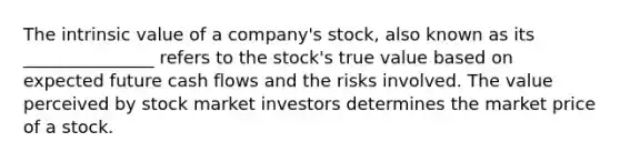 The intrinsic value of a company's stock, also known as its _______________ refers to the stock's true value based on expected future cash flows and the risks involved. The value perceived by stock market investors determines the market price of a stock.