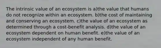 The intrinsic value of an ecosystem is a)the value that humans do not recognize within an ecosystem. b)the cost of maintaining and conserving an ecosystem. c)the value of an ecosystem as determined through a cost-benefit analysis. d)the value of an ecosystem dependent on human benefit. e)the value of an ecosystem independent of any human benefit.