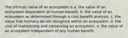 The intrinsic value of an ecosystem is a. the value of an ecosystem dependent on human benefit. b. the value of an ecosystem as determined through a cost-benefit analysis. c. the value that humans do not recognize within an ecosystem. d. the cost of maintaining and conserving an ecosystem. e. the value of an ecosystem independent of any human benefit.