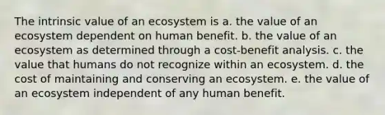 The intrinsic value of an ecosystem is a. the value of an ecosystem dependent on human benefit. b. the value of an ecosystem as determined through a cost-benefit analysis. c. the value that humans do not recognize within an ecosystem. d. the cost of maintaining and conserving an ecosystem. e. the value of an ecosystem independent of any human benefit.