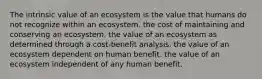 The intrinsic value of an ecosystem is the value that humans do not recognize within an ecosystem. the cost of maintaining and conserving an ecosystem. the value of an ecosystem as determined through a cost-benefit analysis. the value of an ecosystem dependent on human benefit. the value of an ecosystem independent of any human benefit.