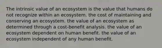 The intrinsic value of an ecosystem is the value that humans do not recognize within an ecosystem. the cost of maintaining and conserving an ecosystem. the value of an ecosystem as determined through a cost-benefit analysis. the value of an ecosystem dependent on human benefit. the value of an ecosystem independent of any human benefit.