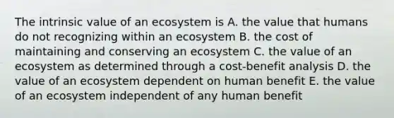 The intrinsic value of an ecosystem is A. the value that humans do not recognizing within an ecosystem B. the cost of maintaining and conserving an ecosystem C. the value of an ecosystem as determined through a cost-benefit analysis D. the value of an ecosystem dependent on human benefit E. the value of an ecosystem independent of any human benefit