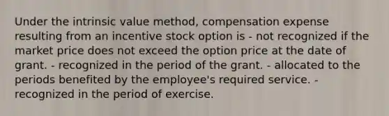 Under the intrinsic value method, compensation expense resulting from an incentive stock option is - not recognized if the market price does not exceed the option price at the date of grant. - recognized in the period of the grant. - allocated to the periods benefited by the employee's required service. - recognized in the period of exercise.