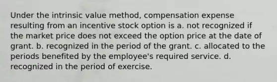 Under the intrinsic value method, compensation expense resulting from an incentive stock option is a. not recognized if the market price does not exceed the option price at the date of grant. b. recognized in the period of the grant. c. allocated to the periods benefited by the employee's required service. d. recognized in the period of exercise.