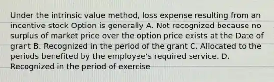 Under the intrinsic value method, loss expense resulting from an incentive stock Option is generally A. Not recognized because no surplus of market price over the option price exists at the Date of grant B. Recognized in the period of the grant C. Allocated to the periods benefited by the employee's required service. D. Recognized in the period of exercise