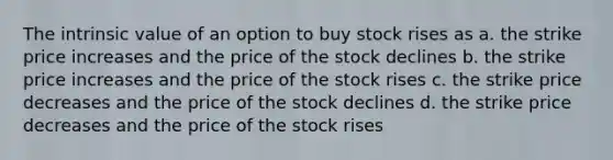 The intrinsic value of an option to buy stock rises as a. the strike price increases and the price of the stock declines b. the strike price increases and the price of the stock rises c. the strike price decreases and the price of the stock declines d. the strike price decreases and the price of the stock rises