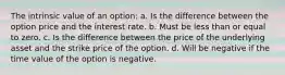 The intrinsic value of an option: a. Is the difference between the option price and the interest rate. b. Must be less than or equal to zero. c. Is the difference between the price of the underlying asset and the strike price of the option. d. Will be negative if the time value of the option is negative.