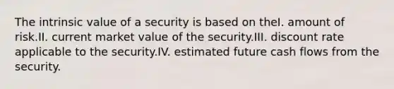 The intrinsic value of a security is based on theI. amount of risk.II. current market value of the security.III. discount rate applicable to the security.IV. estimated future cash flows from the security.