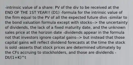 -intrinsic value of a share: PV of the div to be received at the END OF THE 1ST YEAR!! (D1) -formula for the intrinsic value of the firm equal to the PV of all the expected future divs -similar to the bond valuation formula except with stocks--> the uncertainty of dividends, the lack of a fixed maturity date, and the unknown sales price at the horizon date -dividends appear in the formula not that investors ignore capital gains--> but instead that those capital gains will reflect dividend forecasts at the time the stock is sold -asserts that stock prices are determined ultimately by the CFs accruing to stockholders, and those are dividends -Dt/(1+K)^t