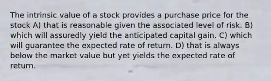 The intrinsic value of a stock provides a purchase price for the stock A) that is reasonable given the associated level of risk. B) which will assuredly yield the anticipated capital gain. C) which will guarantee the expected rate of return. D) that is always below the market value but yet yields the expected rate of return.