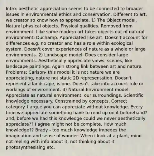 Intro: aesthetic appreciation seems to be connected to broader issues in environmental ethics and conservation. Different to art, we creator so know how to appreciate. 1) The Object model. Natural physical objects. Physical qualities. Removed from environment. Like some modern art takes objects out of natural environment, Duchamp. Appreciated like art. Doesn't account for differences e.g. no creator and has a role within ecological system. Doesn't cover experiences of nature as a whole or large environments. 2) Landscape model. Does consider large environments. Aesthetically appreciate views, scenes, like landscape paintings. Again strong link between art and nature. Problems: Carlson- this model it is not nature we are appreciating, nature not static 2D representation. Doesn't represent a landscape, is one. Doesn't take into account role or workings of environment. 3) Natural-Environment model. Appreciate as natural environment, our surroundings. Scientific knowledge necessary. Constrained by concepts. Correct category. I argue you can appreciate without knowledge. Every time we appreciate something have to read up on it beforehand? 2nd, before we had this knowledge could we never aesthetically appreciate?? I agree might not be complete. How much knowledge?? Brady - too much knowledge impedes the imagination and sense of wonder. When i look at a plant, mind not reeling with info about it, not thinking about it photosynthesising etc.