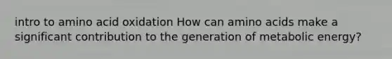 intro to amino acid oxidation How can amino acids make a significant contribution to the generation of metabolic energy?