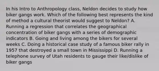 In his Intro to Anthropology class, Neldon decides to study how biker gangs work. Which of the following best represents the kind of method a cultural theorist would suggest to Neldon? A. Running a regression that correlates the geographical concentration of biker gangs with a series of demographic indicators B. Going and living among the bikers for several weeks C. Doing a historical case study of a famous biker rally in 1957 that destroyed a small town in Mississippi D. Running a telephone survey of Utah residents to gauge their like/dislike of biker gangs