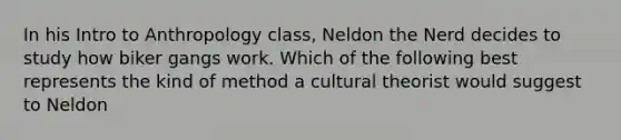 In his Intro to Anthropology class, Neldon the Nerd decides to study how biker gangs work. Which of the following best represents the kind of method a cultural theorist would suggest to Neldon