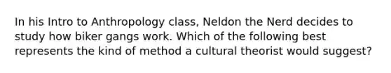 In his Intro to Anthropology class, Neldon the Nerd decides to study how biker gangs work. Which of the following best represents the kind of method a cultural theorist would suggest?