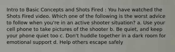 Intro to Basic Concepts and Shots Fired : You have watched the Shots Fired video. Which one of the following is the worst advice to follow when you're in an active shooter situation? a. Use your cell phone to take pictures of the shooter b. Be quiet, and keep your phone quiet too c. Don't huddle together in a dark room for emotional support d. Help others escape safely