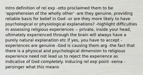 Intro definition of rel exp -otto proclaimed them to be 'apprehension of the wholly other' -are they genuine, providing reliable basis for belief in God -or are they more likely to have psychological or physiological explanations? -highlight difficulties in assessing religious experiences -- private, inside your head, ultimately experienced through the brain will always have a purely natural explanation etc if yes, you have to accept -experiences are genuine -God is causing them arg -the fact that there is a physical and psychological dimension to religious experience need not lead us to reject the experience as indicative of God completely. Inducing rel exp point -sema -persinger what this means