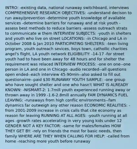 INTRO: -existing data, national runaway switchboard, interviews COMPREHENSIVE RESEARCH OBJECTIVES: -understand decison to run away/prevention -determine youth knowledge of available services -determine barriers for runaway and at risk youth -assess best methods to reduce barriers -assess outreach strats to communicate w them INTERVIEW SUBJECTS: -youth in shelters and youth who live on street LOCATIONS: -in Chicago and LA in October 2008 & Jan 2010 PARTICIPATING SHELTERS: -teen living program, youth outreach sevices, boys town, cathollic charities angel's flight, LA youth network ELIGIBILITY: -14-17 -for street youth had to have been away for 48 hours and for shelter the requirement was relaced INTERVIEW PROCESS: -one on one--one person in LA and one in Chicago -audio recorded--all questions open ended--each interview 45-90min--also asked to fill out questionairre--paid 30 RUNAWAY YOUTH SAMPLE: -one group who have sought shelter and one who hasn't WHAT IS ALREADY KNOWN: -NISMART-2: 1.7mill youth experienced running away or thrown away in 1999 -1.6-2.8mill annually FAM DYNAMICS FUEL LEAVING: -runaways from high conflic environments--fam dynamics far outweigh any other reason ECONOMIC REALITIES: -from 2001-2009 increase in crisis calls that cite economy as reason for leaving RUNNING AT ALL AGES: -youth running at all ages -growth rates accelerating in very young kids under 12 GENDER NOT A KEY FACTOR: -same for males/females HOW THEY GET BY: -rely on friends the most for basic needs, then family WHERE ARE THEY WHEN CALLING FOR HELP: -called from home -reaching more youth before runaway