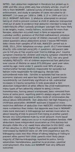 INTRO: -fam abduction neglected in literature but picked up in 1980 and 90s--since 2000 very few scholarly articles -much of info is from NISMART, national survey of known cases to law enforcement, and study w samples of cases recruited to LE -NISMART: 2.6 cases per 1000 in 1988, 3.15 in 1999 and 3.0 in 2013 -NISMART definition: 1) abductor attempted to conceal taking of child to prevent contact w child 2) abductor transported child out of state 3) evidence that abductor intended to keep kid indefinitely/to affect custordy privileges -younger kids more likely to be targets, males, mostly fathers, accounted for more than females, abduction occurred most in fams w separation or custodial conflict, presence of DV/child maltreatment, previous criminal record -national survey of chldren exposed to violence asked questions about abductions across 3 waves METHODS: -data comes from samples of US kids, NatSCEV carried out in 2008, 2011, 2014 -telephone surveys--youth 10-17 interviewed directly -info collected using JVQ--2 questions: did parent take you to hid you or has anyone ever tired to kidnap you? -trauma symprom checklist for children and trauma sympton checklist for young children (CAREGIVER GIVES INFO) -TSCC has very good reliability RESULTS: -4% of children experienced fam abduction over course of lifetime so about 875,000/year -past year rates varied by age: more under 5 -parents over 90% of perps --mothers/other female relatives responsible for episodes but fathers more responsible for kidnapping -female kids outnumbered male kids --families w episodes had low socio-economic statuses and were less likley to be 2 parent house -race/ethnicity not statisticlaly significant w risk -substantial increases in trauma sympotms in kids associated w fam abduction independent of other effects like child maltreatment -many types of fam adveristy related to being a victim: homelessness, having parent unemployed, been removed from home at some point, reporting parents always argued--also fam abduciton closely associated w other kinds of victimization like sexual abuse DISCUSSION: -fam abduction not high frequency in childhood adversities -NISMART estimate is based on more restricitve definiton of abduction than NatSCEV -mothers/females more numberous than males--but opposite was true in NISMART -male more dominant in kidnappings but women more when its about keeping of kids to prevent from being w another parent -female vics outnumbered male by small amount--more equal ratio in NISMART -abducions occur in multi-problem families -FAM abductions have independent association w child distress but disrupts childs life a lot -need more attention to this QUIZ: -rate of fam abuction in 2013 higher than 1988 -youngest kids interviewed by NatSCEV were 10 -life time experience was 4% -kidnapping cases less than those of taking keeping or hiding to prevent other parent from child -parents most likely perps -majority of lifetime kidnappings reported to police -family adversities: homelessness, paretnal incarceration, parental unemployment -this study and NISMART had very different outcomes