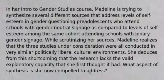 In her Intro to Gender Studies course, Madeline is trying to synthesize several different sources that address levels of self-esteem in gender-questioning preadolescents who attend schools with gender neutral signage as compared to levels of self esteem among the same cohort attending schools with binary gender signage. While scrutinizing her sources, Madeline realizes that the three studies under consideration were all conducted in very similar politically liberal cultural environments. She deduces from this shortcoming that the research lacks the valid explanatory capacity that she first thought it had. What aspect of synthesis is she now compelled to address?