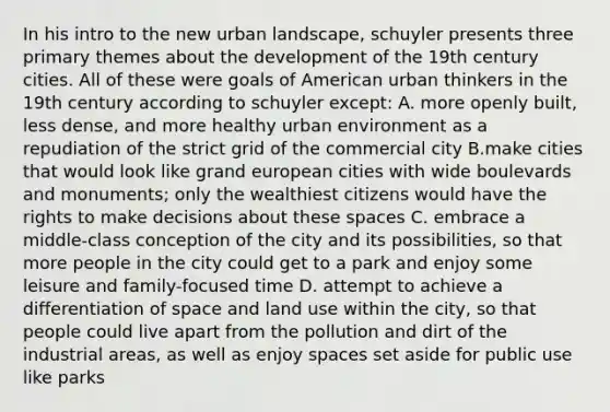 In his intro to the new urban landscape, schuyler presents three primary themes about the development of the 19th century cities. All of these were goals of American urban thinkers in the 19th century according to schuyler except: A. more openly built, less dense, and more healthy urban environment as a repudiation of the strict grid of the commercial city B.make cities that would look like grand european cities with wide boulevards and monuments; only the wealthiest citizens would have the rights to make decisions about these spaces C. embrace a middle-class conception of the city and its possibilities, so that more people in the city could get to a park and enjoy some leisure and family-focused time D. attempt to achieve a differentiation of space and land use within the city, so that people could live apart from the pollution and dirt of the industrial areas, as well as enjoy spaces set aside for public use like parks