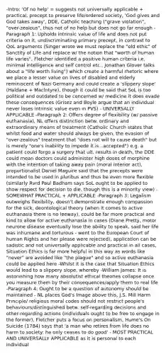 -Intro: 'Of no help' = suggests not universally applicable + practical, precept to preserve life/ordered society, 'God gives and God takes away', DDE, Catholic teaching ("grave violation", "over-zealous", thus not of no help but does not go far enough -Paragraph 1: Upholds intrinsic value of life and does not put criteria on it, undiscriminating primary precept, in contrast to QoL arguments (Singer wrote we must replace the "old ethic" of Sanctity of Life and replace w/ the notion that "worth of human life varies", Fletcher identified a positive human criteria i.e. minimal intelligence and self control etc., Jonathan Glover talks about a "life worth living") which create a harmful rhetoric where we place a lesser value on lives of disabled and elderly reminiscent of Nazi Germany and could create a 'slippery slope' (Haldane + Maclntyre), though it could be said that SoL is too political and outdated to be concerned w/ medicine it does evade these consequences (Grisez and Boyle argue that an individual never loses intrinsic value even in PVS) - UNIVERSALLY APPLICABLE -Paragraph 2: Offers degree of flexibility (w/ passive euthanasia), NL offers distinction betw. ordinary and extraordinary means of treatment (Catholic Church states that whilst food and water should always be given, the evasion of "over-zealous" treatment that "does not will to cause death" but is merely "one's inability to impede it is...accepted") e.g. a patient could forgo a surgery that ult. results in death, the DDE could mean doctors could administer high doses of morphine with the intention of taking away pain (moral interior act), proportionalist Daniel Maguire said that the precepts were intended to be used in pluribus and thus be even more flexible (similarly Rvrd Paul Badham says SoL ought to be applied to show respect for decision to die, though this is a minority view) - SOMEWHAT PRACTICAL + APPLICABLE -Paragraph 3: Legalism outweighs flexibility, doesn't demonstrate enough compassion for the sick, deontological theory (when it comes to active euthanasia there is no leeway), could be far more practical and kind to allow for active euthanasia in cases (Diane Pretty, motor neurone disease eventually lose the ability to speak, said her life was inhumane and torturous - went to the European Court of human Rights and her please were rejected), application can be sadistic and not universally applicable and practical in all cases, Situation Ethics is far more helpful in this way as words like "never" are avoided like "the plague" and so active euthanasia could be applied here -Whilst it is the case that Situation Ethics would lead to a slippery slope, whereby -William James: It is astonishing how many absolutist ethical theories collapse once you measure them by their consequences/apply them to real life -Paragraph 4: Ought to be a question of autonomy should be maintained - NL places God's Image above this, J.S. Mill Harm Principle/ religious moral codes should not restrict people's behaviours/distinguished betw. self-regarding decisions and other-regarding actions (individuals ought to be free to engage in the former), Fletcher puts a focus on personalism, Hume's On Suicide (1784) says that 'a man who retires from life does no harm to society: he only ceases to do good' - MOST PRACTICAL AND UNIVERSALLY APPLICABLE as it is personal to each individual