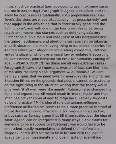 -Intro: must be practical (perhaps good to use in extreme cases, but not in day-to-day) -Paragraph 1: Agape is relativist and can allow for compassion situationally, sixth proposition reads as 'love's decisions are made situationally, not prescriptively' and that agape is the only thing that is 'intrinsically good' and the 'ruling norm', and with one of the four principles of SE being relativism, means that stances such as defending adultery (Fletcher said 'give me a real case'/case of Mrs Bergmeier and the guard), euthanasia and abortion after rape can be taken as in each situation it is most loving thing to do, ethical theories like Kantian ethics (w/ Categorical Imperative) evade this, Fletcher writes 'a situationist follows a moral law or violated it according to love's needs', John Robinson 'an ethic for humanity coming of age', - WEAK ARGUMENT as these are all very extreme cases -Paragraph 2: Laws are important, evasion of laws can blur lines of morality, 'slippery slope' argument w/ euthanasia, William Barclay argues that we need laws for everyday life and criticised Situation Ethics on the grounds that people cannot be trusted to do the right thing in the situation writing that the theory would only work 'if all men were like angels', Robinson also changed his mind and argued that SE would result in 'moral chaos' and that 'man has not yet come of age' to forgo laws, Ramsey suggests 'rules of practice' / Mill's idea of rule utilitarianism/Singer's preference utilitarianism seems to be a more practical method of moral decision making -Practical 3: Too vague and subjective, critics such as Barclay argue that SE is too subjective, the idea of what 'agape' can be interpreted in many ways, Cook claims for someone to be a successful situationist one would have to be omniscient, easily manipulated to defend the indefensible - Nagasaki bomb (this seems to be in tension with the idea of agape being compassionate and love in spite of everything)